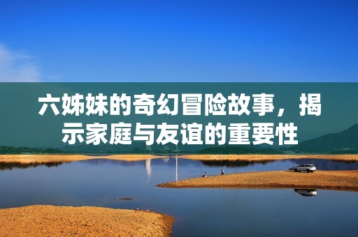 六姊妹的奇幻冒险故事，揭示家庭与友谊的重要性