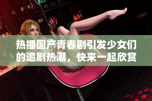 热播国产青春剧引发少女们的追剧热潮，快来一起欣赏吧
