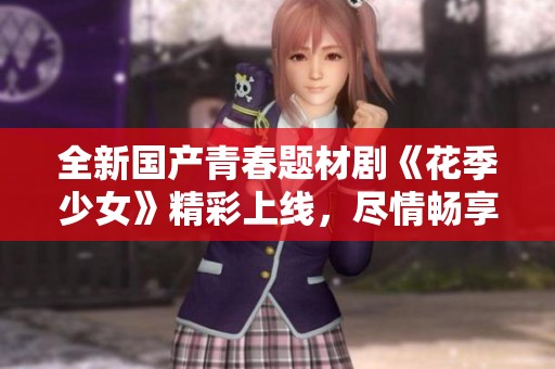 全新国产青春题材剧《花季少女》精彩上线，尽情畅享甜美故事