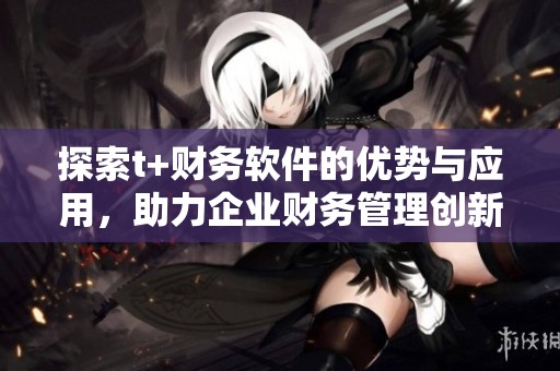 探索t+财务软件的优势与应用，助力企业财务管理创新