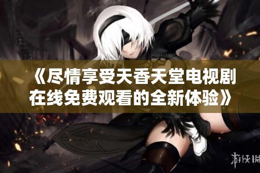 《尽情享受天香天堂电视剧在线免费观看的全新体验》