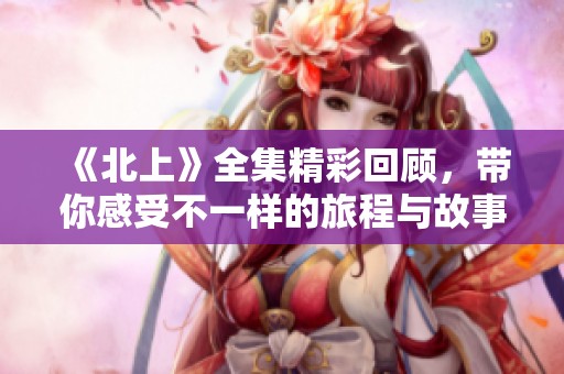 《北上》全集精彩回顾，带你感受不一样的旅程与故事情感