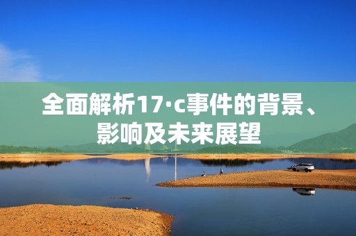 全面解析17·c事件的背景、影响及未来展望
