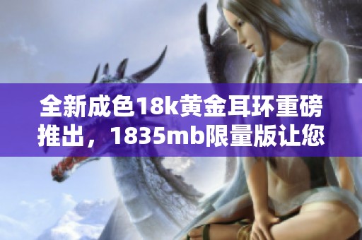 全新成色18k黄金耳环重磅推出，1835mb限量版让您闪耀时刻