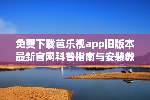 免费下载芭乐视app旧版本最新官网科普指南与安装教程