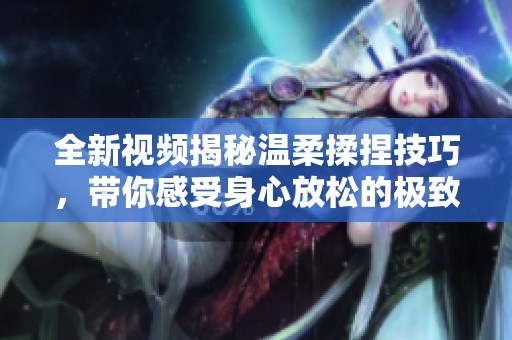 全新视频揭秘温柔揉捏技巧，带你感受身心放松的极致体验
