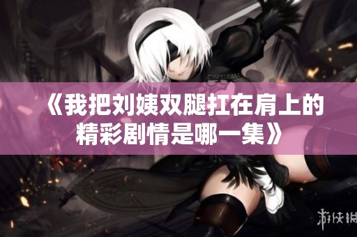 《我把刘姨双腿扛在肩上的精彩剧情是哪一集》