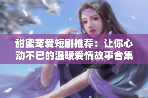 甜蜜宠爱短剧推荐：让你心动不已的温暖爱情故事合集