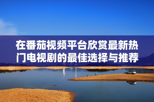在番茄视频平台欣赏最新热门电视剧的最佳选择与推荐