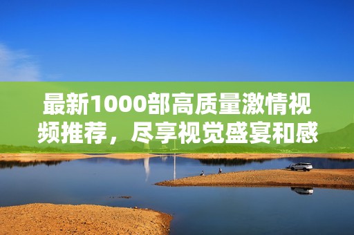 最新1000部高质量激情视频推荐，尽享视觉盛宴和感官体验