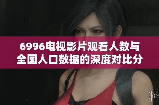 6996电视影片观看人数与全国人口数据的深度对比分析