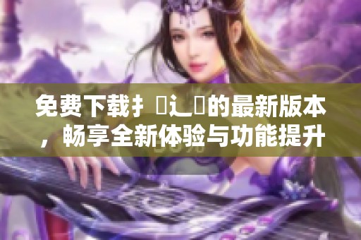 免费下载扌喿辶畐的最新版本，畅享全新体验与功能提升