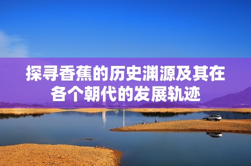 探寻香蕉的历史渊源及其在各个朝代的发展轨迹