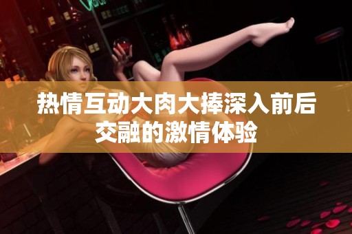 热情互动大肉大捧深入前后交融的激情体验