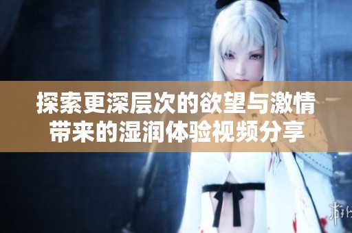 探索更深层次的欲望与激情带来的湿润体验视频分享