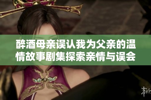 醉酒母亲误认我为父亲的温情故事剧集探索亲情与误会的刻画
