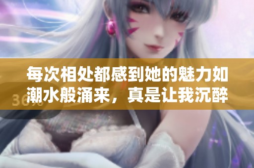 每次相处都感到她的魅力如潮水般涌来，真是让我沉醉不已
