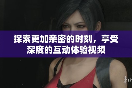 探索更加亲密的时刻，享受深度的互动体验视频