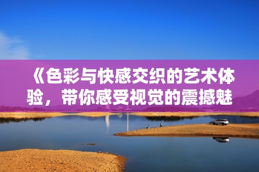 《色彩与快感交织的艺术体验，带你感受视觉的震撼魅力》