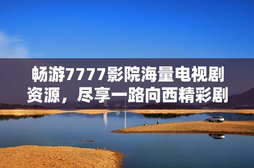 畅游7777影院海量电视剧资源，尽享一路向西精彩剧情体验