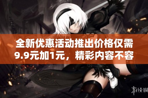全新优惠活动推出价格仅需9.9元加1元，精彩内容不容错过！