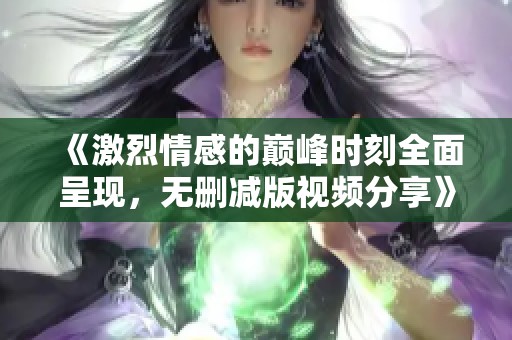 《激烈情感的巅峰时刻全面呈现，无删减版视频分享》