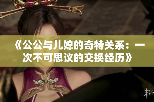 《公公与儿媳的奇特关系：一次不可思议的交换经历》