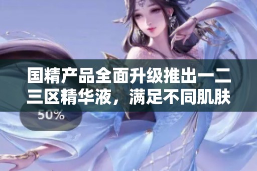 国精产品全面升级推出一二三区精华液，满足不同肌肤需求