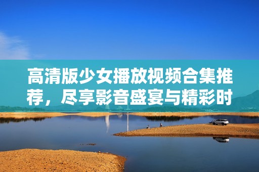 高清版少女播放视频合集推荐，尽享影音盛宴与精彩时刻