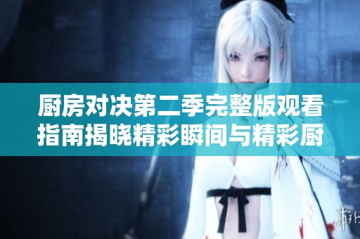 厨房对决第二季完整版观看指南揭晓精彩瞬间与精彩厨艺展示