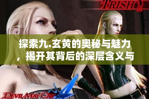 探索九.玄黄的奥秘与魅力，揭开其背后的深层含义与价值