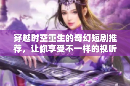 穿越时空重生的奇幻短剧推荐，让你享受不一样的视听盛宴