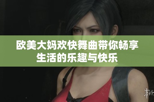 欧美大妈欢快舞曲带你畅享生活的乐趣与快乐
