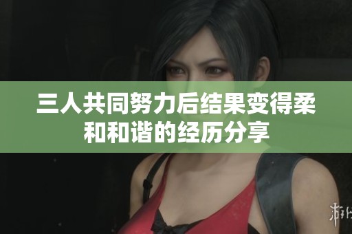 三人共同努力后结果变得柔和和谐的经历分享