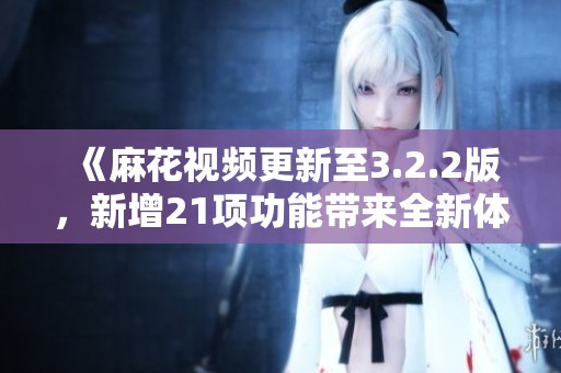 《麻花视频更新至3.2.2版，新增21项功能带来全新体验》