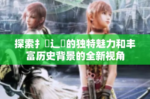 探索扌喿辶畐的独特魅力和丰富历史背景的全新视角