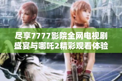 尽享7777影院全网电视剧盛宴与哪吒2精彩观看体验