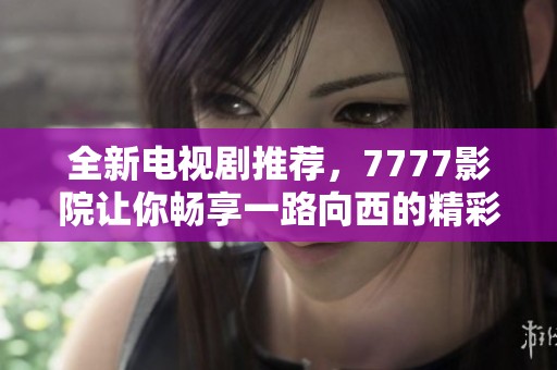 全新电视剧推荐，7777影院让你畅享一路向西的精彩旅程