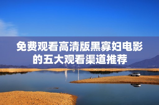 免费观看高清版黑寡妇电影的五大观看渠道推荐