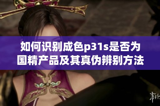 如何识别成色p31s是否为国精产品及其真伪辨别方法