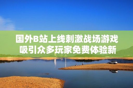 国外B站上线刺激战场游戏 吸引众多玩家免费体验新挑战