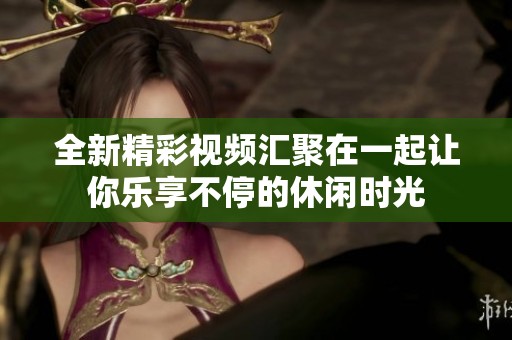 全新精彩视频汇聚在一起让你乐享不停的休闲时光