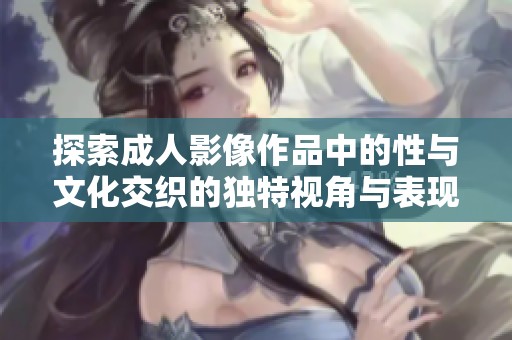 探索成人影像作品中的性与文化交织的独特视角与表现形式
