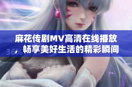 麻花传剧MV高清在线播放，畅享美好生活的精彩瞬间