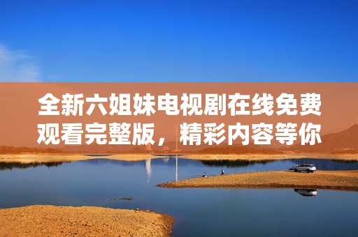全新六姐妹电视剧在线免费观看完整版，精彩内容等你来发现