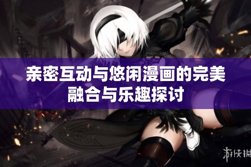 亲密互动与悠闲漫画的完美融合与乐趣探讨