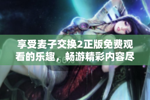 享受麦子交换2正版免费观看的乐趣，畅游精彩内容尽在其中