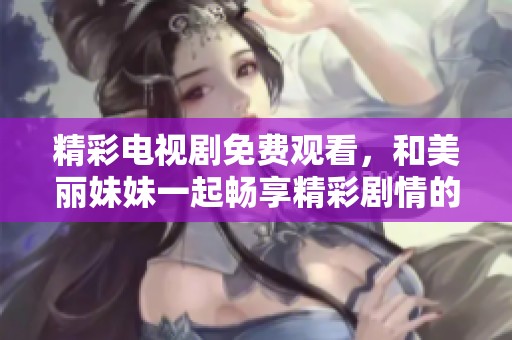 精彩电视剧免费观看，和美丽妹妹一起畅享精彩剧情的全新体验