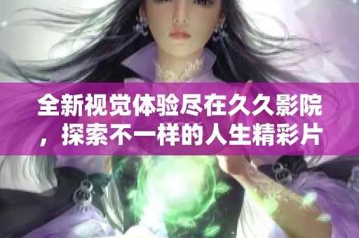 全新视觉体验尽在久久影院，探索不一样的人生精彩片段