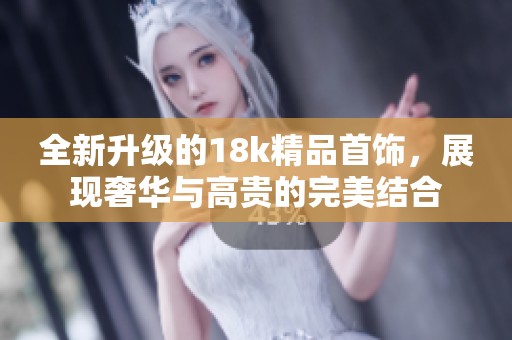 全新升级的18k精品首饰，展现奢华与高贵的完美结合